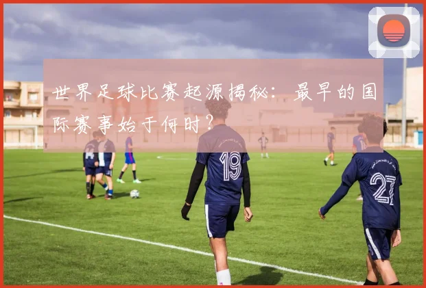 世界足球比赛起源揭秘：最早的国际赛事始于何时？