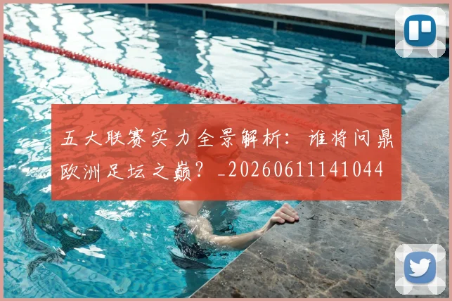 五大联赛实力全景解析:谁将问鼎欧洲足坛之巅?_20260611141044
