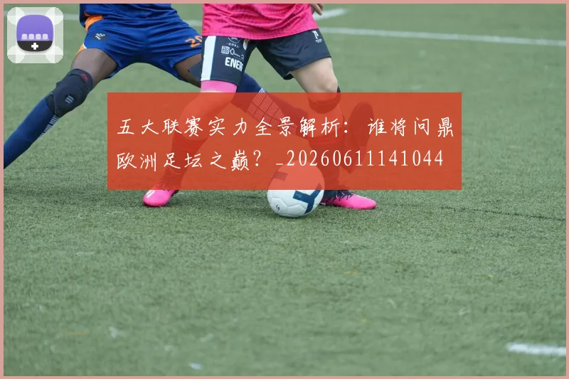 五大联赛实力全景解析：谁将问鼎欧洲足坛之巅？_20260611141044
