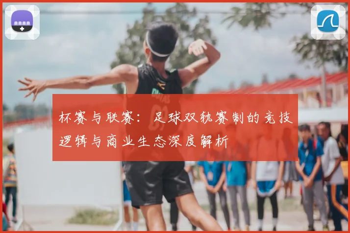 杯赛与联赛：足球双轨赛制的竞技逻辑与商业生态深度解析