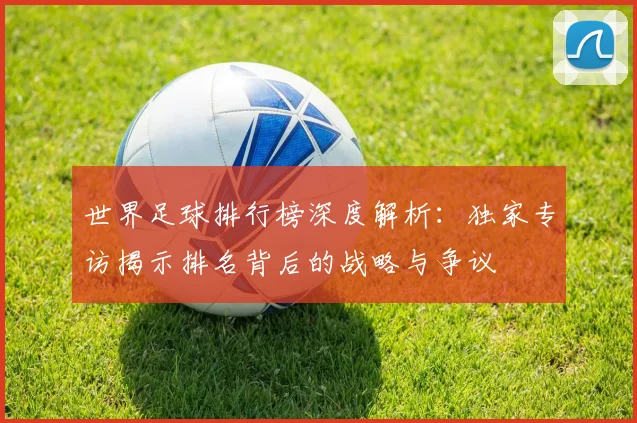 世界足球排行榜深度解析：独家专访揭示排名背后的战略与争议