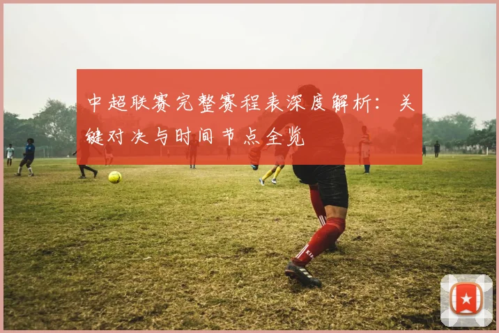 中超联赛完整赛程表深度解析:关键对决与时间节点全览