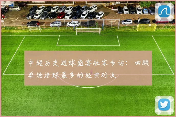中超历史进球盛宴独家专访:回顾单场进球最多的经典对决