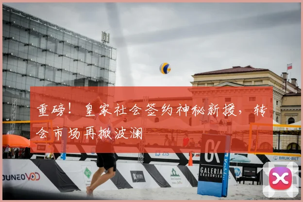 重磅!皇家社会签约神秘新援,转会市场再掀波澜