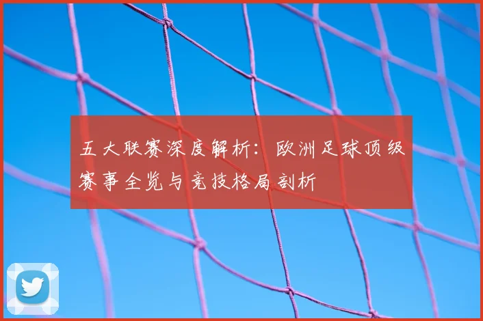 五大联赛深度解析：欧洲足球顶级赛事全览与竞技格局剖析