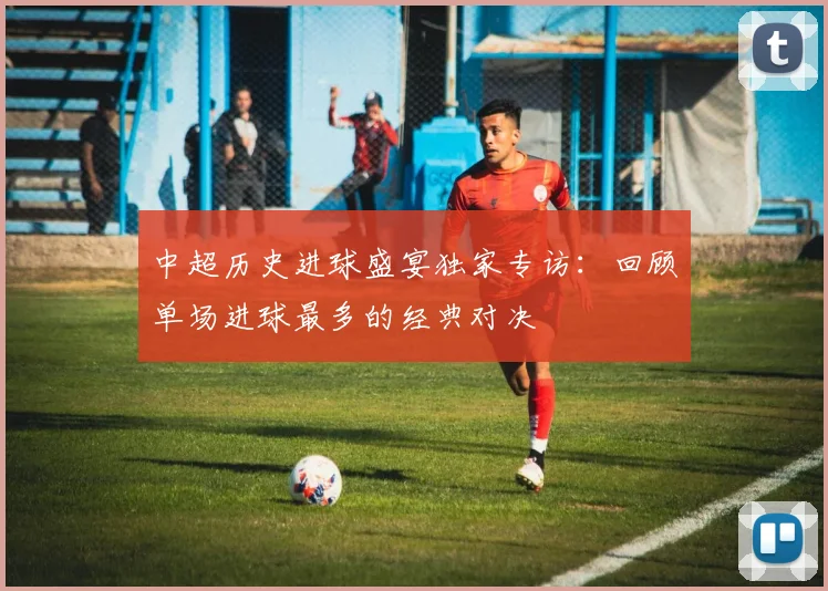 中超历史进球盛宴独家专访:回顾单场进球最多的经典对决