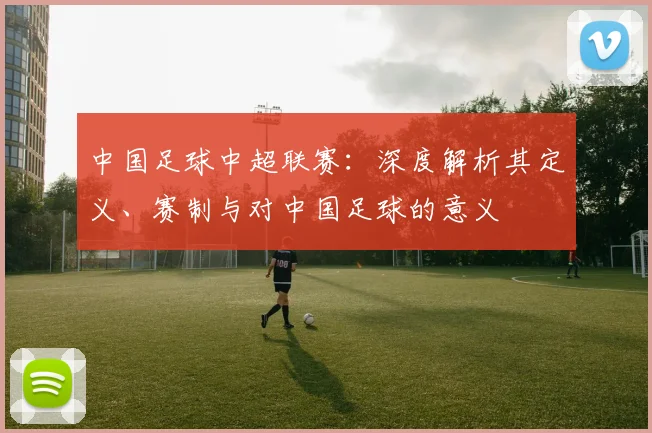 中国足球中超联赛：深度解析其定义、赛制与对中国足球的意义