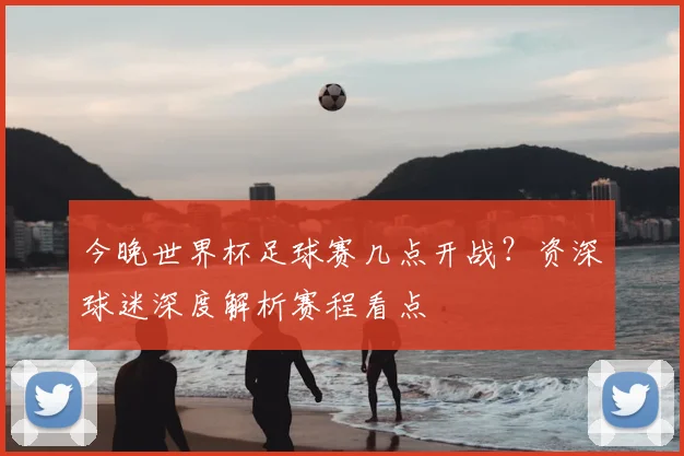 今晚世界杯足球赛几点开战？资深球迷深度解析赛程看点